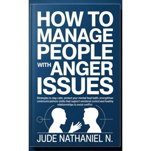 Nathaniel N., Jude How to Manage People with Anger Issues: Strategies to stay calm, protect your mental health, strengthen communication skills that support emotional control and healthy relationships to Avoid Conflict Nathaniel N., Jude How to Manage People with Anger Issues: Strategies to stay calm, protect your mental health, strengthen communication skills that support emotional control and healthy relationships to Avoid Conflict