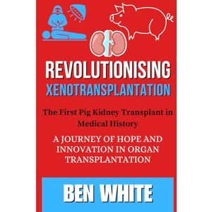 WHITE, BEN Revolutionising Xenotransplantation: The First Pig Kidney Transplant in Medical History: A Journey of Hope and Innovation in Organ Transplantation WHITE, BEN Revolutionising Xenotransplantation: The First Pig Kidney Transplant in Medical History: A Journey of Hope and Innovation in Organ Transplantation