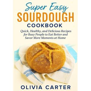 Carter, Olivia Super Easy Sourdough Cookbook: Quick, Healthy, and Delicious Recipes for Busy People to Eat Better, and Savor More Moments at Home Carter, Olivia Super Easy Sourdough Cookbook: Quick, Healthy, and Delicious Recipes for Busy People to Eat Better, and Savor More Moments at Home