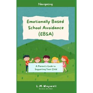 Waywell, L.M. Navigating Emotionally Based School Avoidance (EBSA) A Parent's Guide to Supporting Your Child Waywell, L.M. Navigating Emotionally Based School Avoidance (EBSA) A Parent's Guide to Supporting Your Child