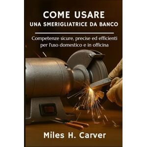 H. Carver, Miles COME USARE UNA SMERIGLIATRICE DA BANCO: Competenze sicure, precise ed efficienti per l'uso domestico e in officina H. Carver, Miles COME USARE UNA SMERIGLIATRICE DA BANCO: Competenze sicure, precise ed efficienti per l'uso domestico e in officina