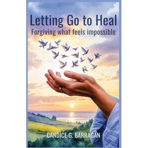 G. Barragan, Candice Letting Go to Heal: Forgiving What Feels Impossible G. Barragan, Candice Letting Go to Heal: Forgiving What Feels Impossible