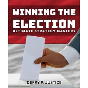 P. Justice, Derry Winning the Election: Ultimate Strategy Mastery: Mastering the Art of Winning Elections: Insider Strategies for Success P. Justice, Derry Winning the Election: Ultimate Strategy Mastery: Mastering the Art of Winning Elections: Insider Strategies for Success