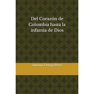 Ortega Perez, Antonio Del Corazón de Colombia hasta la infamia de Dios Ortega Perez, Antonio Del Corazón de Colombia hasta la infamia de Dios