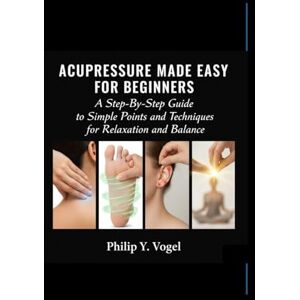 Y. Vogel, Philip ACUPRESSURE MADE EASY FOR BEGINNERS: A Step-By-Step Guide to Simple Points and Techniques for Relaxation and Balance Y. Vogel, Philip ACUPRESSURE MADE EASY FOR BEGINNERS: A Step-By-Step Guide to Simple Points and Techniques for Relaxation and Balance