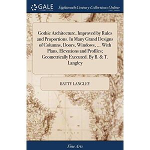 Langley, Batty Gothic Architecture, Improved by Rules and Proportions. In Many Grand Designs of Columns, Doors, Windows, ... With Plans, Elevations and Profiles; Geometrically Executed. By B. & T. Langley Langley, Batty Gothic Architecture, Improved by Rules and Proportions. In Many Grand Designs of Columns, Doors, Windows, ... With Plans, Elevations and Profiles; Geometrically Executed. By B. & T. Langley