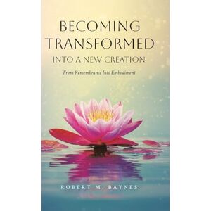 Baynes, Robert M Becoming Transformed Into a New Creation: From Remembrance Into Embodiment Baynes, Robert M Becoming Transformed Into a New Creation: From Remembrance Into Embodiment
