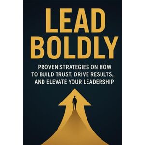 Eaton, Caleb Lead Boldly: Proven Strategies on How to Build Trust, Drive Results, and Elevate Your Leadership Eaton, Caleb Lead Boldly: Proven Strategies on How to Build Trust, Drive Results, and Elevate Your Leadership