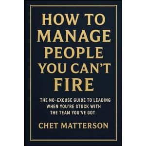 Matterson, Chet How to Manage People You Can’t Fire: The No-Excuse Guide to Leading When You’re Stuck with the Team You’ve Got (Chet Matterson's Total Managment Series) Matterson, Chet How to Manage People You Can’t Fire: The No-Excuse Guide to Leading When You’re Stuck with the Team You’ve Got (Chet Matterson's Total Managment Series)