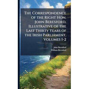 Beresford, John The Correspondence of the Right Hon. John Beresford, Illustrative of the Last Thirty Years of the Irish Parliament, Volumes 1-2 Beresford, John The Correspondence of the Right Hon. John Beresford, Illustrative of the Last Thirty Years of the Irish Parliament, Volumes 1-2