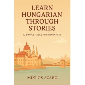 Szabó, Miklós Learn Hungarian Through Stories: 10 Simple Tales for Beginners: A1 Level Short Stories with Vocabulary, Grammar Notes & Illustrations Szabó, Miklós Learn Hungarian Through Stories: 10 Simple Tales for Beginners: A1 Level Short Stories with Vocabulary, Grammar Notes & Illustrations