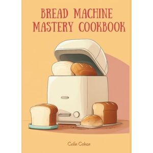 Cohen, Colin Bread Machine Mastery Cookbook: Fresh Homemade Loaves Made Easy with 150 Recipes from Classic White to Artisan Breads Cohen, Colin Bread Machine Mastery Cookbook: Fresh Homemade Loaves Made Easy with 150 Recipes from Classic White to Artisan Breads