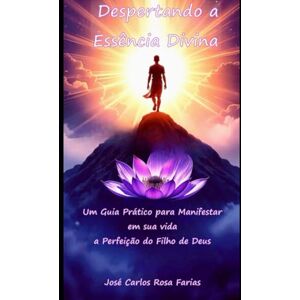 Farias, José Carlos Rosa Despertando a Essência Divina: Um guia prático para manifestar em sua vida a perfeição do Filho de Deus Farias, José Carlos Rosa Despertando a Essência Divina: Um guia prático para manifestar em sua vida a perfeição do Filho de Deus