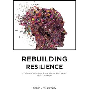 wheatley, Peter REBUILDING RESILIENCE: A Guide to Cultivating a Strong Mindset After Mental Health Challenges wheatley, Peter REBUILDING RESILIENCE: A Guide to Cultivating a Strong Mindset After Mental Health Challenges