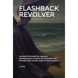 Juna, J. Flashback Revolver: Literarische Pionierarbeit über regressiven Ganzkörperschmerz im Kontext des Seeleninfarkts, über Täterlogik und die Thanatos- Engine im Trauma- Imperium Juna, J. Flashback Revolver: Literarische Pionierarbeit über regressiven Ganzkörperschmerz im Kontext des Seeleninfarkts, über Täterlogik und die Thanatos- Engine im Trauma- Imperium