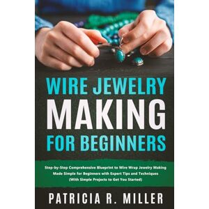 Miller, Patricia Wire Jewelry Making for Beginners: Step-by-Step Comprehensive Blueprint to Wire Wrap Jewelry Making Made Simple for Beginners with Expert Tips and Techniques (With Simple Projects to Get You Started) Miller, Patricia Wire Jewelry Making for Beginners: Step-by-Step Comprehensive Blueprint to Wire Wrap Jewelry Making Made Simple for Beginners with Expert Tips and Techniques (With Simple Projects to Get You Started)