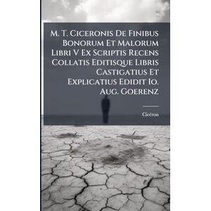 M. T. Ciceronis De Finibus Bonorum Et Malorum Libri V Ex Scriptis Recens Collatis Editisque Libris Castigatius Et Explicatius Edidit Io. Aug. Goerenz M. T. Ciceronis De Finibus Bonorum Et Malorum Libri V Ex Scriptis Recens Collatis Editisque Libris Castigatius Et Explicatius Edidit Io. Aug. Goerenz
