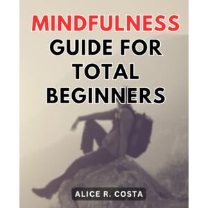 Costa, Alice R. Mindfulness Guide For Total Beginners: Simple Practices to Cultivate Clarity, Calmness, and Presence Throughout Your Day Discover the Power of Mindful Moments to Transform Your Daily Costa, Alice R. Mindfulness Guide For Total Beginners: Simple Practices to Cultivate Clarity, Calmness, and Presence Throughout Your Day Discover the Power of Mindful Moments to Transform Your Daily