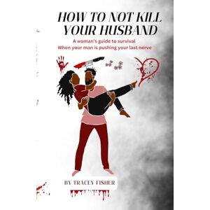 Fisher, Tracey How To Not Kill Your Husband: A woman’s guide to survival when your man is pushing your last nerve Fisher, Tracey How To Not Kill Your Husband: A woman’s guide to survival when your man is pushing your last nerve