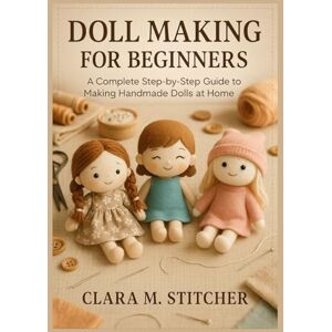 Stitcher, Clara M. Doll Making for Beginners: A Complete Step-by-Step Guide to Making Handmade Dolls at Home Stitcher, Clara M. Doll Making for Beginners: A Complete Step-by-Step Guide to Making Handmade Dolls at Home