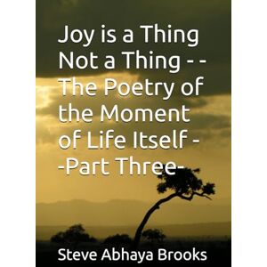 Brooks, Steve Abhaya Joy is a Thing Not a Thing -The Poetry of the Moment of Life Itself -Part Three- Brooks, Steve Abhaya Joy is a Thing Not a Thing -The Poetry of the Moment of Life Itself -Part Three-