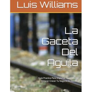 Williams, Luis La Gaceta Del Aguila: Guia Practica Para Importar Tu producto Y Hacer Crecer Tu Negocio En México (The Eagle's Gazette) Williams, Luis La Gaceta Del Aguila: Guia Practica Para Importar Tu producto Y Hacer Crecer Tu Negocio En México (The Eagle's Gazette)