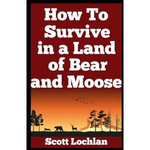 Scott How to Survive in a Land of Bear and Moose: A Practical Guide to Wilderness Survival, Self-Reliance, and Staying Human in the Wild (When the World Stops) Scott How to Survive in a Land of Bear and Moose: A Practical Guide to Wilderness Survival, Self-Reliance, and Staying Human in the Wild (When the World Stops)