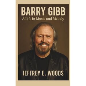 E. Woods, Jeffrey BARRY GIBB: A Life in Music and Melody E. Woods, Jeffrey BARRY GIBB: A Life in Music and Melody