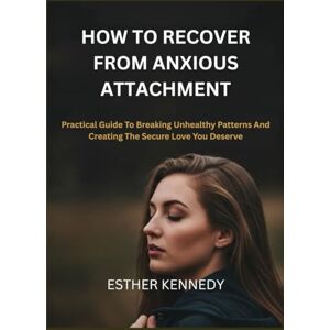 kENNEDY, ESTHER HOW TO RECOVER FROM ANXIOUS ATTACHMENT: Practical Guide To Breaking Unhealthy Patterns And Creating The Secure Love You Deserve kENNEDY, ESTHER HOW TO RECOVER FROM ANXIOUS ATTACHMENT: Practical Guide To Breaking Unhealthy Patterns And Creating The Secure Love You Deserve