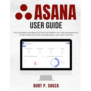 SOUZA, BURT P. Asana User Guide: The Complete Handbook to Use this Platform for Task Management, Project Planning, Team Collaboration and Goal Tracking SOUZA, BURT P. Asana User Guide: The Complete Handbook to Use this Platform for Task Management, Project Planning, Team Collaboration and Goal Tracking
