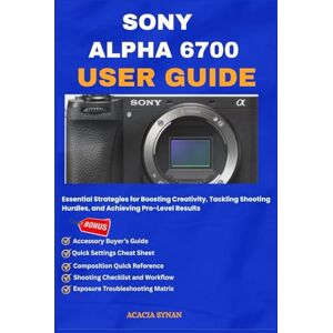 SYNAN, ACACIA SONY ALPHA 6700 USER GUIDE: Essential Strategies for Boosting Creativity, Tackling Shooting Hurdles, and Achieving Pro-Level Results SYNAN, ACACIA SONY ALPHA 6700 USER GUIDE: Essential Strategies for Boosting Creativity, Tackling Shooting Hurdles, and Achieving Pro-Level Results