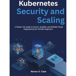 O. Clark, Morton Kubernetes Security and Scaling: A Hands-On Guide to Secure, Scalable, and Reliable Cloud Deployments for DevOps Engineers O. Clark, Morton Kubernetes Security and Scaling: A Hands-On Guide to Secure, Scalable, and Reliable Cloud Deployments for DevOps Engineers
