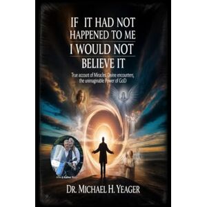 Yeager, Dr Michael H IF IT HAD NOT HAPPENED TO ME I WOULD NOT BELIEVE IT: True Account of Miracles, Divine Encounters, the Unimaginable Power of God Yeager, Dr Michael H IF IT HAD NOT HAPPENED TO ME I WOULD NOT BELIEVE IT: True Account of Miracles, Divine Encounters, the Unimaginable Power of God