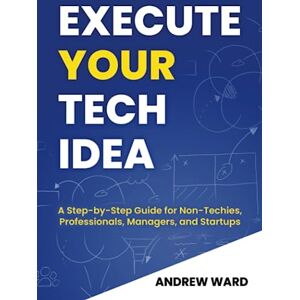 Ward, Mr Andrew Execute Your Tech Idea: A Step by Step Guide for Non-Techies, Professionals, Managers, and Startups (How To Find, Implement, and Launch your Technology Idea) Ward, Mr Andrew Execute Your Tech Idea: A Step by Step Guide for Non-Techies, Professionals, Managers, and Startups (How To Find, Implement, and Launch your Technology Idea)
