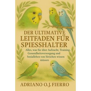 O.J FIERRO, ADRIANO DER ULTIMATIVE LEITFADEN FÜR SPIESSHALTER: Alles, was Sie über Aufzucht, Training, Gesundheitsversorgung und Sozialleben von Sittichen wissen müssen O.J FIERRO, ADRIANO DER ULTIMATIVE LEITFADEN FÜR SPIESSHALTER: Alles, was Sie über Aufzucht, Training, Gesundheitsversorgung und Sozialleben von Sittichen wissen müssen
