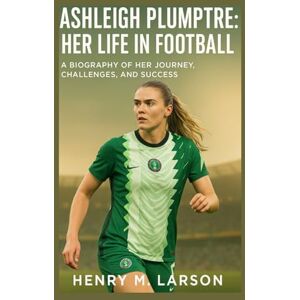 M. LARSON, HENRY ASHLEIGH PLUMPTRE: HER LIFE IN FOOTBALL: A BIOGRAPHY OF HER JOURNEY,CHALLENGES,AND SUCCESS M. LARSON, HENRY ASHLEIGH PLUMPTRE: HER LIFE IN FOOTBALL: A BIOGRAPHY OF HER JOURNEY,CHALLENGES,AND SUCCESS