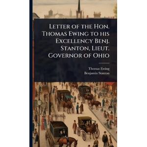 Ewing, Thomas Letter of the Hon. Thomas Ewing to his Excellency Benj. Stanton, Lieut. Governor of Ohio Ewing, Thomas Letter of the Hon. Thomas Ewing to his Excellency Benj. Stanton, Lieut. Governor of Ohio