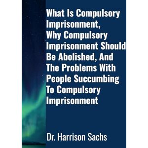 Sachs, Dr Harrison What Is Compulsory Imprisonment, Why Compulsory Imprisonment Should Be Abolished, And The Problems With People Succumbing To Compulsory Imprisonment Sachs, Dr Harrison What Is Compulsory Imprisonment, Why Compulsory Imprisonment Should Be Abolished, And The Problems With People Succumbing To Compulsory Imprisonment