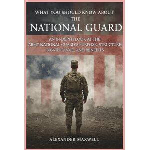Maxwell, Alexander What You Should Know About the National Guard: An In-Depth Look at the Army National Guard’s Purpose, Structure, Significance, and Benefits Maxwell, Alexander What You Should Know About the National Guard: An In-Depth Look at the Army National Guard’s Purpose, Structure, Significance, and Benefits