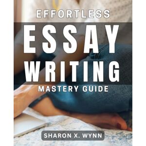 X. Wynn, Sharon Effortless Essay Writing Mastery Guide: Unlock Your Writing Potential and Master Essay Writing with Ease X. Wynn, Sharon Effortless Essay Writing Mastery Guide: Unlock Your Writing Potential and Master Essay Writing with Ease