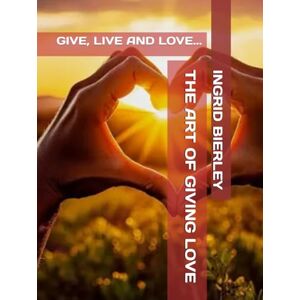 BIERLEY, INGRID THE ART OF GIVING LOVE: GIVE, LIVE AND LOVE... BIERLEY, INGRID THE ART OF GIVING LOVE: GIVE, LIVE AND LOVE...
