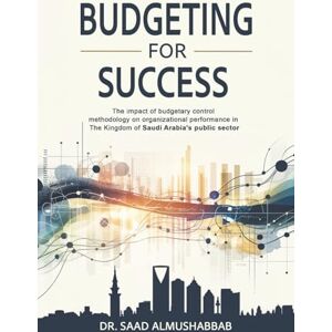 Almushabbab, Dr. Saad Budgeting For Success: The impact of budgetary control methodology on organizational performance in The Kingdom of Saudi Arabia's public sector Almushabbab, Dr. Saad Budgeting For Success: The impact of budgetary control methodology on organizational performance in The Kingdom of Saudi Arabia's public sector