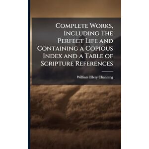 Channing, William Ellery Complete Works, Including The Perfect Life and Containing a Copious Index and a Table of Scripture References Channing, William Ellery Complete Works, Including The Perfect Life and Containing a Copious Index and a Table of Scripture References