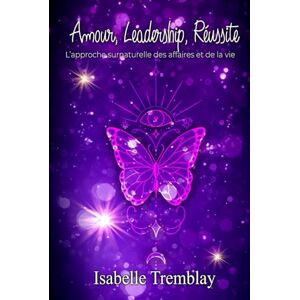 Tremblay, Isabelle Amour, Leadership, Réussite: L’approche surnaturelle des affaires et de la vie Tremblay, Isabelle Amour, Leadership, Réussite: L’approche surnaturelle des affaires et de la vie