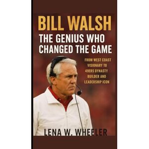 W. WHEELER, LENA BILL WALSH : THE GENIUS WHO CHANGED THE GAME: From West Coast Visionary to 49ers Dynasty Builder and Leadership Icon W. WHEELER, LENA BILL WALSH : THE GENIUS WHO CHANGED THE GAME: From West Coast Visionary to 49ers Dynasty Builder and Leadership Icon