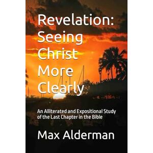 Alderman, Dr. Max Revelation: Seeing Christ More Clearly: An Alliterated and Expositional Study of the Last Chapter in the Bible Alderman, Dr. Max Revelation: Seeing Christ More Clearly: An Alliterated and Expositional Study of the Last Chapter in the Bible