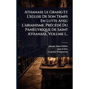Möhler, Johann Adam Athanase Le Grand Et L'eglise De Son Temps En Lutte Avec L'arianisme. PrÃ(c)cÃ(c)dÃ(c) Du PanÃ(c)gyrique De Saint Athanase, Volume 1... Möhler, Johann Adam Athanase Le Grand Et L'eglise De Son Temps En Lutte Avec L'arianisme. PrÃ(c)cÃ(c)dÃ(c) Du PanÃ(c)gyrique De Saint Athanase, Volume 1...
