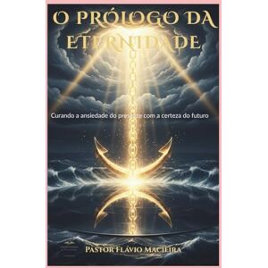 Macieira, Pr. Flávio O PRÓLOGO DA ETERNIDADE: Curando a ansiedade do presente com a certeza do futuro Macieira, Pr. Flávio O PRÓLOGO DA ETERNIDADE: Curando a ansiedade do presente com a certeza do futuro