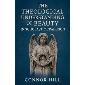 Hill, Connor The Theological Understanding of Beauty in Scholastic Tradition Hill, Connor The Theological Understanding of Beauty in Scholastic Tradition