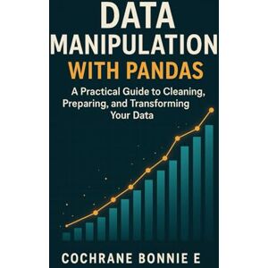 Bonnie E, Cochrane Data Manipulation with Pandas: A Practical Guide to Cleaning, Preparing, and Transforming Your Data Bonnie E, Cochrane Data Manipulation with Pandas: A Practical Guide to Cleaning, Preparing, and Transforming Your Data